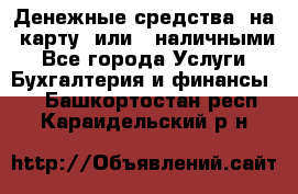 Денежные средства  на  карту  или   наличными - Все города Услуги » Бухгалтерия и финансы   . Башкортостан респ.,Караидельский р-н